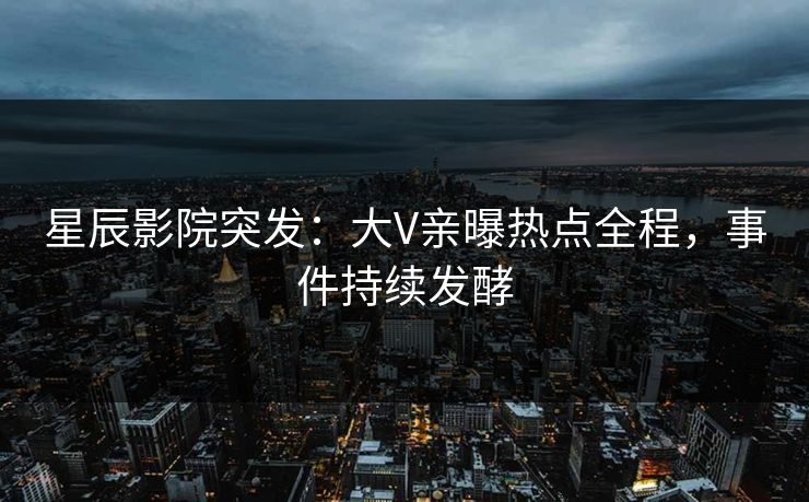 星辰影院突发：大V亲曝热点全程，事件持续发酵