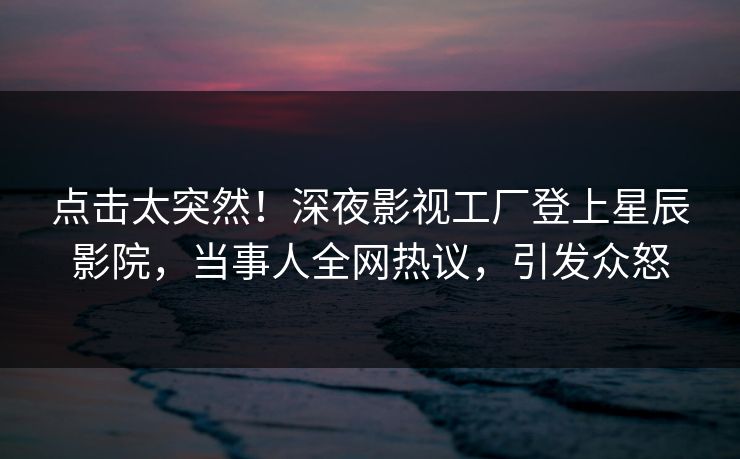 点击太突然！深夜影视工厂登上星辰影院，当事人全网热议，引发众怒