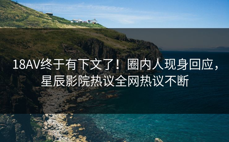 18AV终于有下文了！圈内人现身回应，星辰影院热议全网热议不断