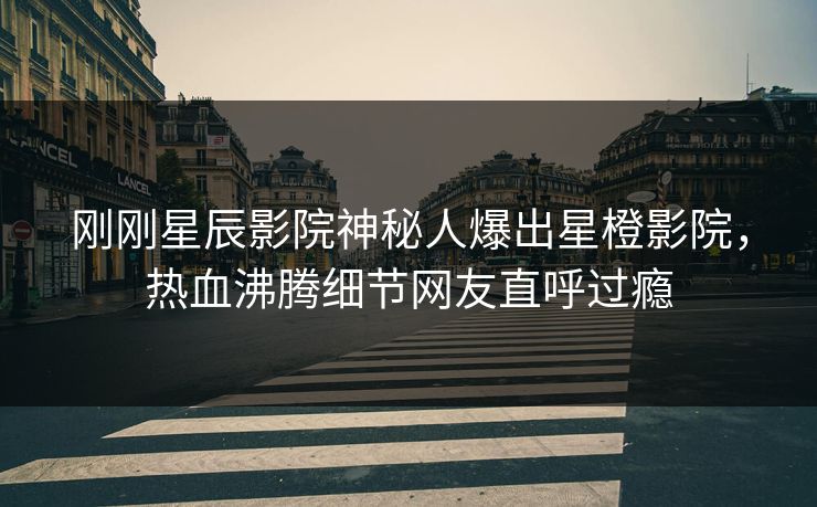 刚刚星辰影院神秘人爆出星橙影院,热血沸腾细节网友直呼过瘾