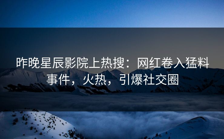 昨晚星辰影院上热搜：网红卷入猛料事件，火热，引爆社交圈