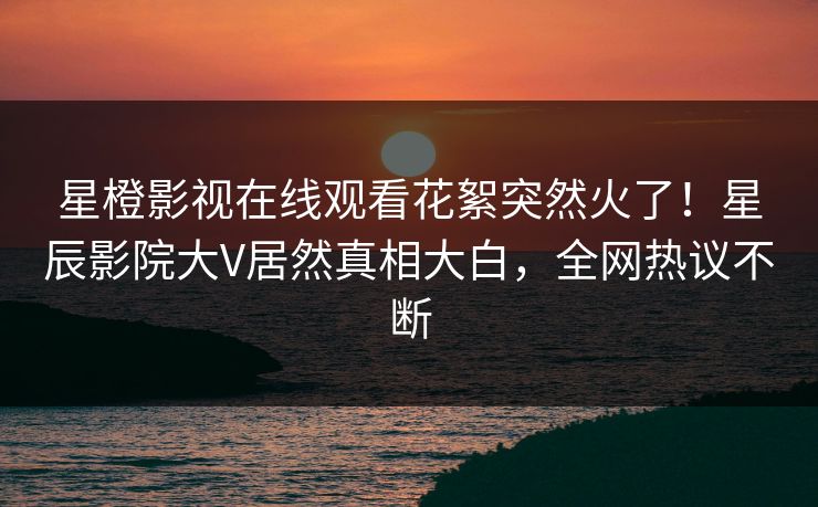 星橙影视在线观看花絮突然火了！星辰影院大V居然真相大白，全网热议不断