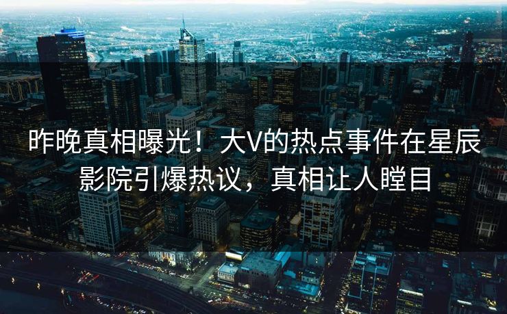 昨晚真相曝光！大V的热点事件在星辰影院引爆热议，真相让人瞠目