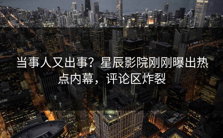 当事人又出事？星辰影院刚刚曝出热点内幕，评论区炸裂