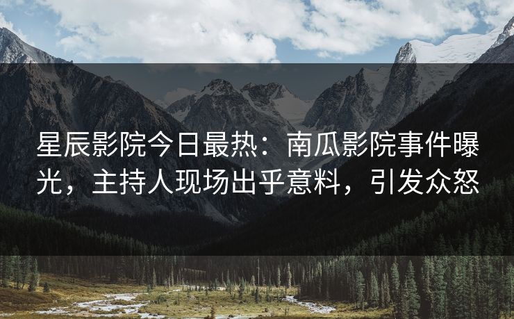 星辰影院今日最热:南瓜影院事件曝光,主持人现场出乎意料,引发众怒