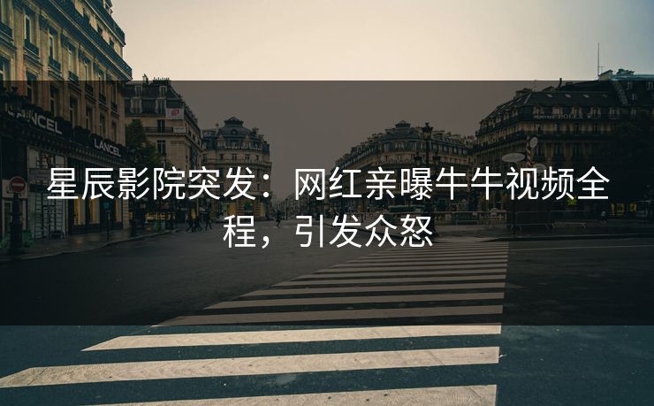 星辰影院突发：网红亲曝牛牛视频全程，引发众怒