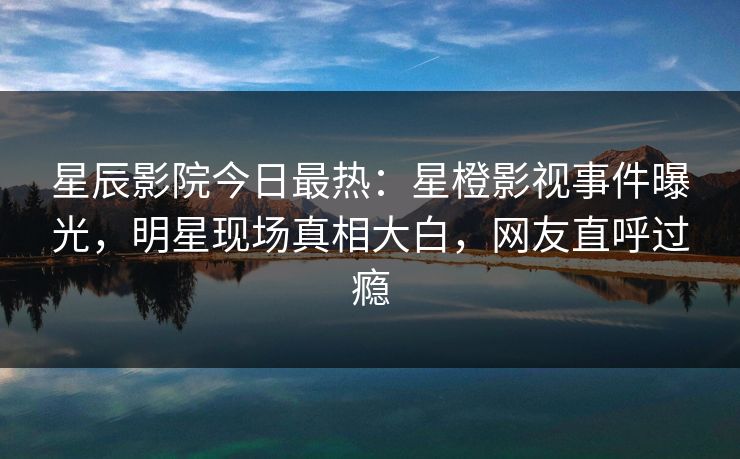 星辰影院今日最热：星橙影视事件曝光，明星现场真相大白，网友直呼过瘾