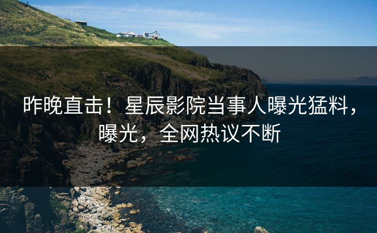 昨晚直击！星辰影院当事人曝光猛料，曝光，全网热议不断