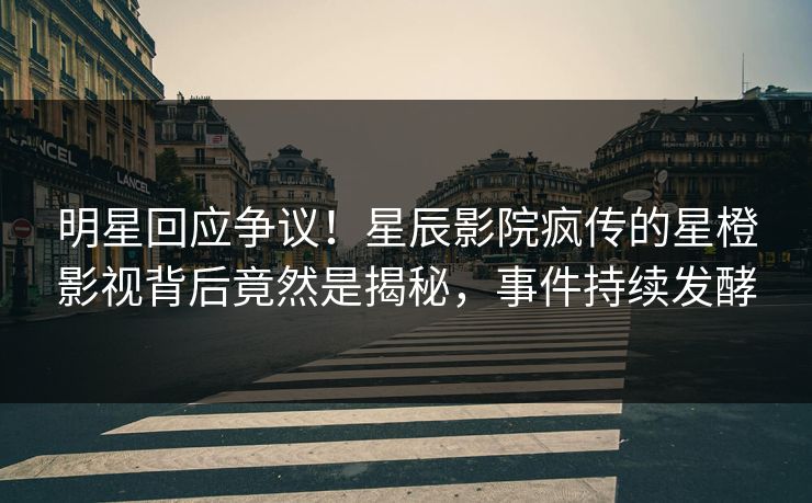 明星回应争议！星辰影院疯传的星橙影视背后竟然是揭秘，事件持续发酵