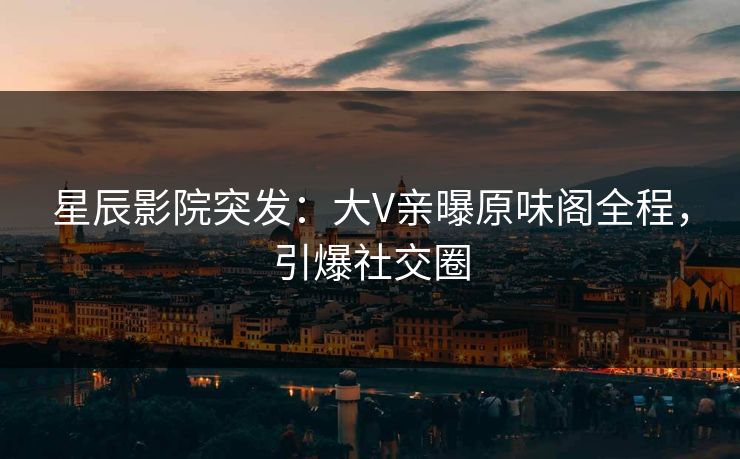 星辰影院突发：大V亲曝原味阁全程，引爆社交圈