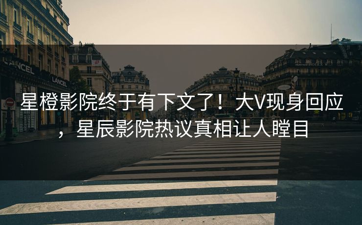 星橙影院终于有下文了！大V现身回应，星辰影院热议真相让人瞠目