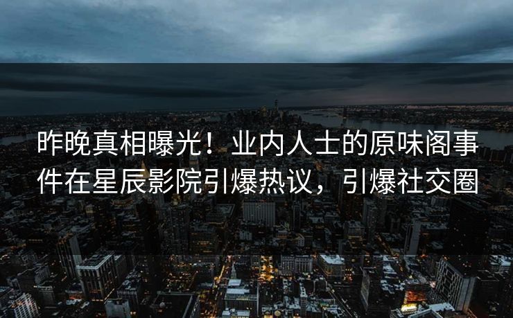 昨晚真相曝光！业内人士的原味阁事件在星辰影院引爆热议，引爆社交圈
