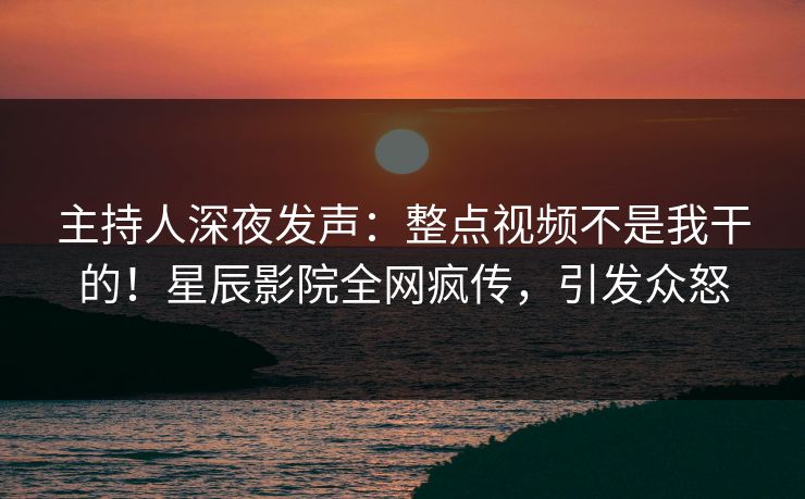 主持人深夜发声:整点视频不是我干的!星辰影院全网疯传,引发众怒