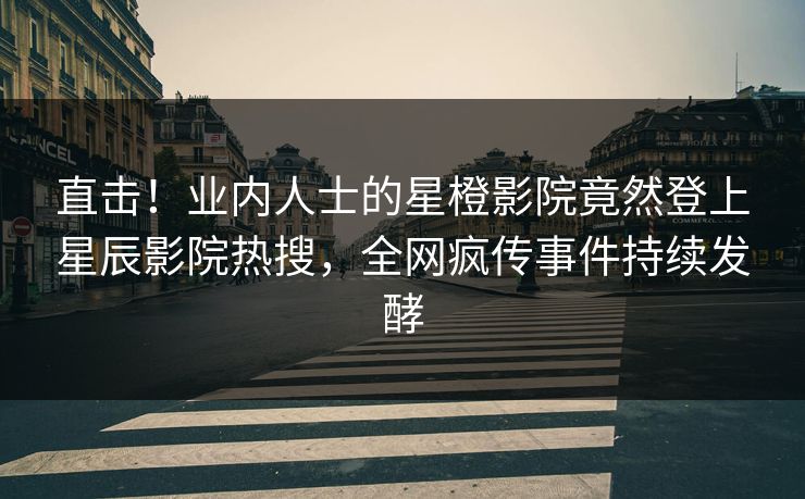 直击！业内人士的星橙影院竟然登上星辰影院热搜，全网疯传事件持续发酵