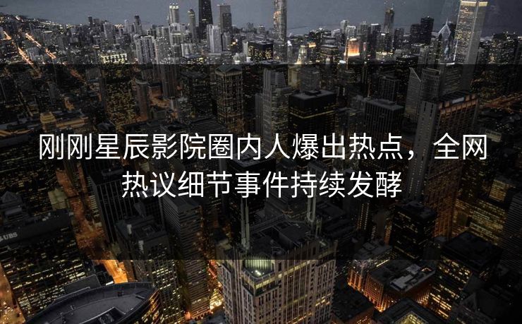刚刚星辰影院圈内人爆出热点，全网热议细节事件持续发酵
