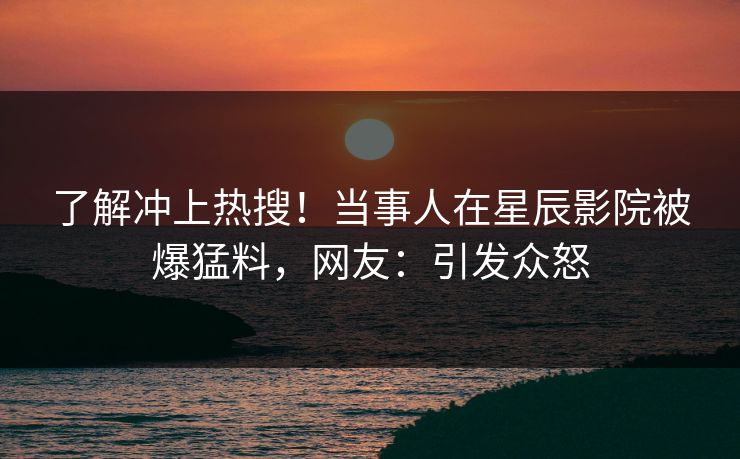 了解冲上热搜！当事人在星辰影院被爆猛料，网友：引发众怒