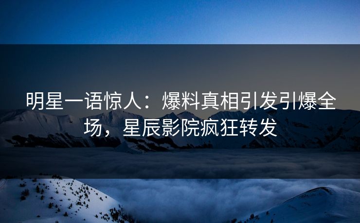 明星一语惊人：爆料真相引发引爆全场，星辰影院疯狂转发