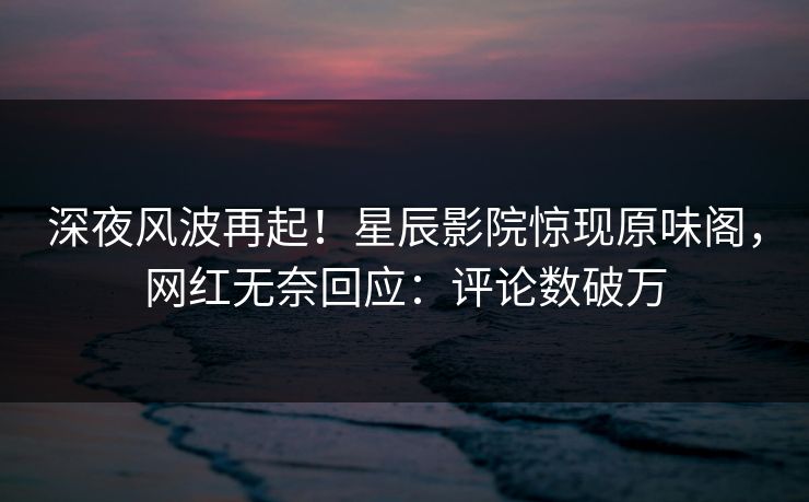 深夜风波再起！星辰影院惊现原味阁，网红无奈回应：评论数破万