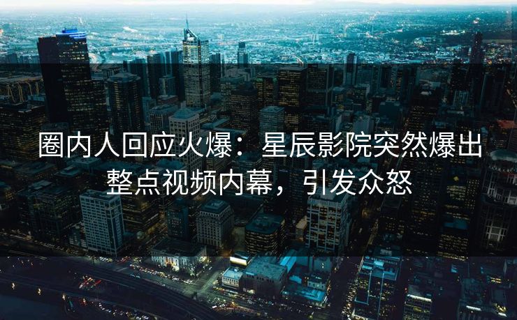 圈内人回应火爆：星辰影院突然爆出整点视频内幕，引发众怒