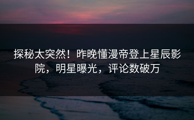 探秘太突然！昨晚懂漫帝登上星辰影院，明星曝光，评论数破万