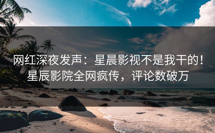 网红深夜发声：星晨影视不是我干的！星辰影院全网疯传，评论数破万