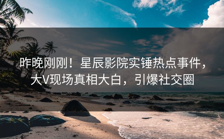 昨晚刚刚！星辰影院实锤热点事件，大V现场真相大白，引爆社交圈