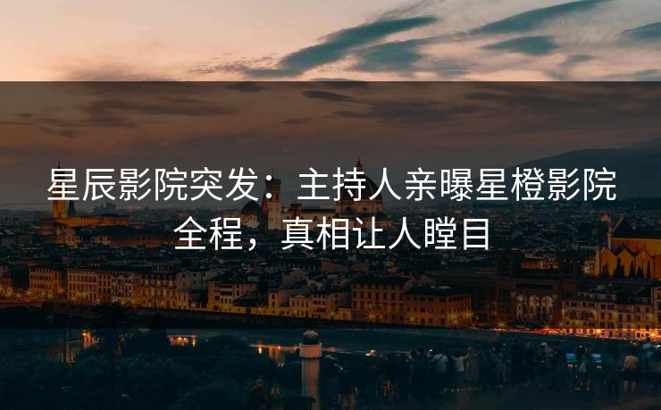 星辰影院突发：主持人亲曝星橙影院全程，真相让人瞠目