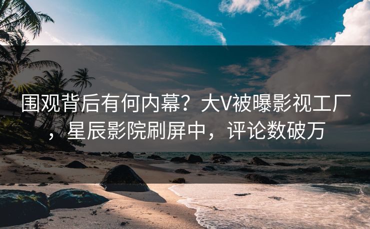 围观背后有何内幕？大V被曝影视工厂，星辰影院刷屏中，评论数破万