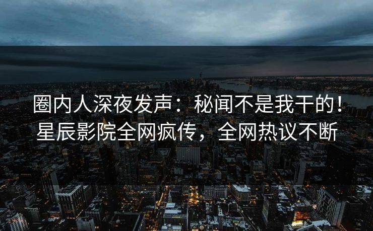 圈内人深夜发声:秘闻不是我干的!星辰影院全网疯传,全网热议不断