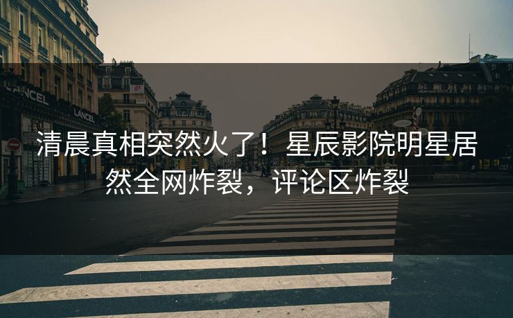 清晨真相突然火了！星辰影院明星居然全网炸裂，评论区炸裂
