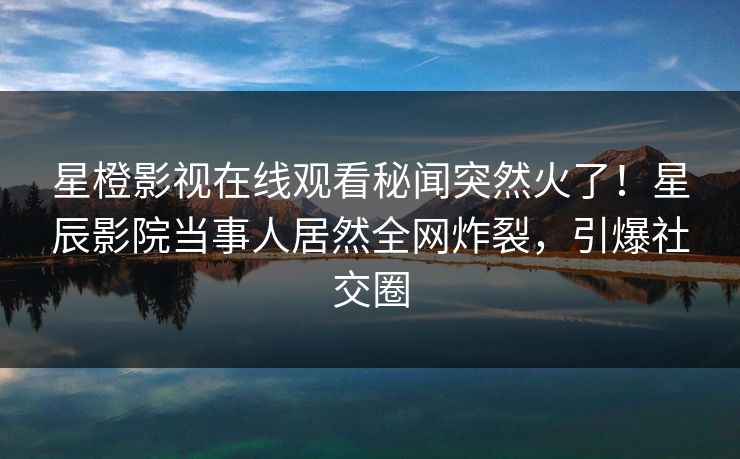 星橙影视在线观看秘闻突然火了！星辰影院当事人居然全网炸裂，引爆社交圈