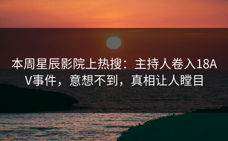 本周星辰影院上热搜:主持人卷入18AV事件,意想不到,真相让人瞠目