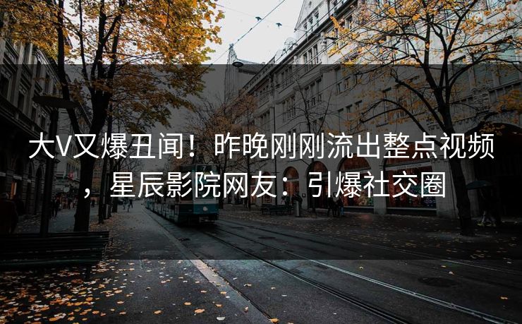 大V又爆丑闻！昨晚刚刚流出整点视频，星辰影院网友：引爆社交圈