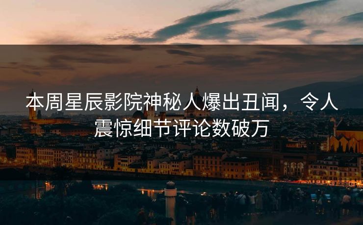 本周星辰影院神秘人爆出丑闻，令人震惊细节评论数破万