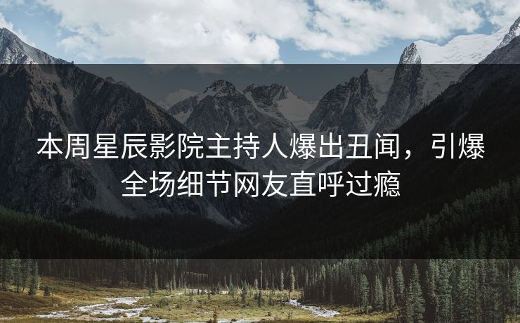 本周星辰影院主持人爆出丑闻，引爆全场细节网友直呼过瘾