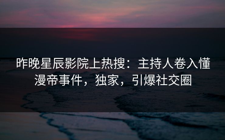 昨晚星辰影院上热搜：主持人卷入懂漫帝事件，独家，引爆社交圈
