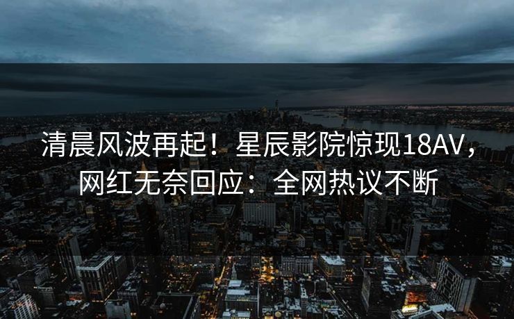 清晨风波再起!星辰影院惊现18AV,网红无奈回应:全网热议不断 清晨风波再起!星辰影院惊现18AV,网红无奈回应:全网热议不断