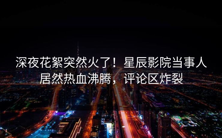 深夜花絮突然火了!星辰影院当事人居然热血沸腾,评论区炸裂 深夜花絮突然火了!星辰影院当事人居然热血沸腾,评论区炸裂