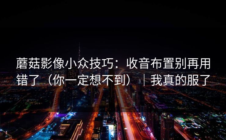 蘑菇影像小众技巧：收音布置别再用错了（你一定想不到）｜我真的服了