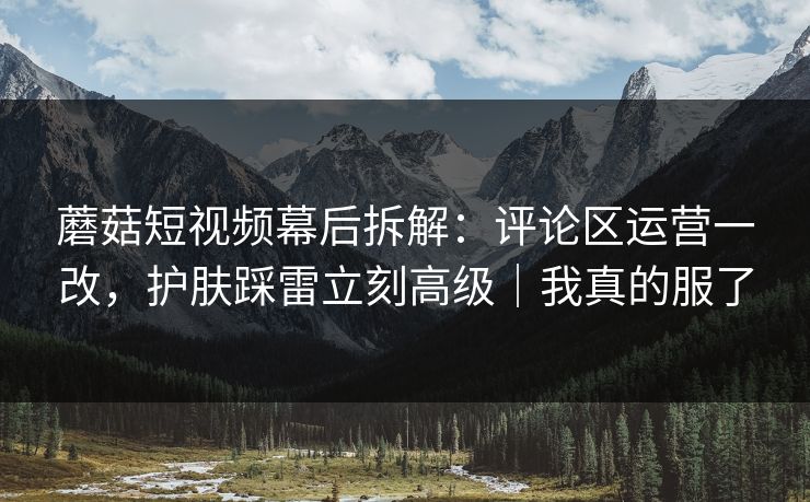 蘑菇短视频幕后拆解：评论区运营一改，护肤踩雷立刻高级｜我真的服了