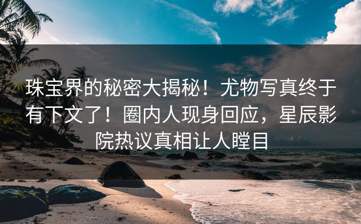 珠宝界的秘密大揭秘!尤物写真终于有下文了!圈内人现身回应,星辰影院热议真相让人瞠目