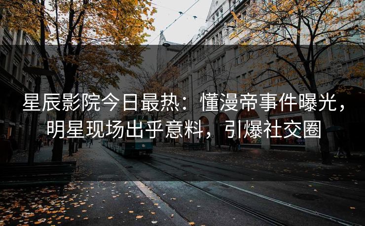 星辰影院今日最热:懂漫帝事件曝光,明星现场出乎意料,引爆社交圈