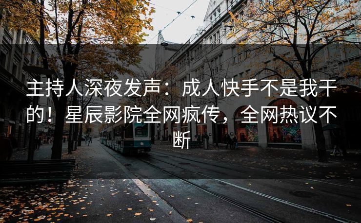 主持人深夜发声：成人快手不是我干的！星辰影院全网疯传，全网热议不断