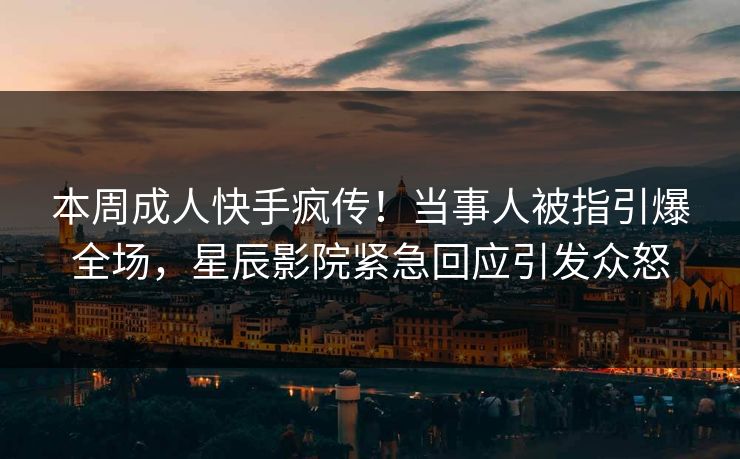 本周成人快手疯传!当事人被指引爆全场,星辰影院紧急回应引发众怒