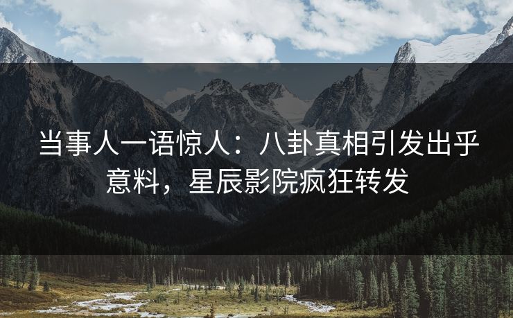 当事人一语惊人：八卦真相引发出乎意料，星辰影院疯狂转发