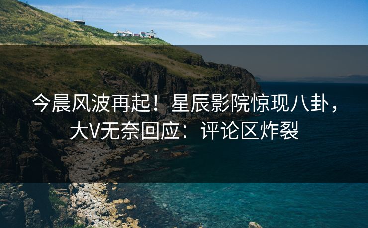 今晨风波再起！星辰影院惊现八卦，大V无奈回应：评论区炸裂