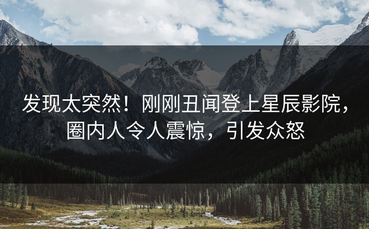发现太突然！刚刚丑闻登上星辰影院，圈内人令人震惊，引发众怒