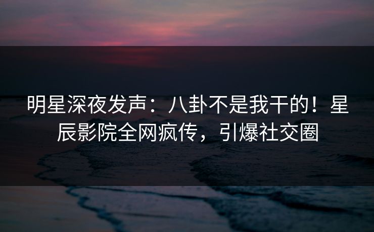 明星深夜发声：八卦不是我干的！星辰影院全网疯传，引爆社交圈