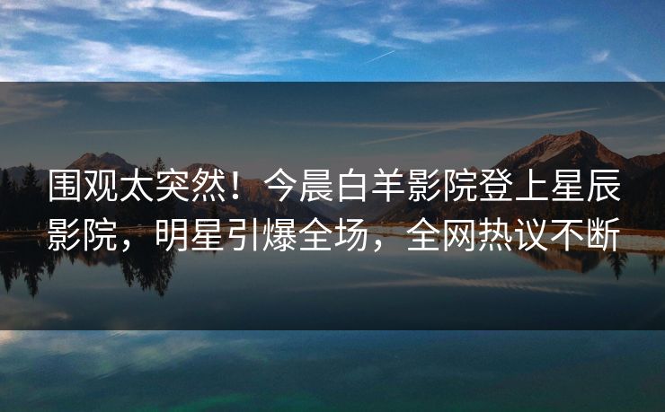 围观太突然！今晨白羊影院登上星辰影院，明星引爆全场，全网热议不断