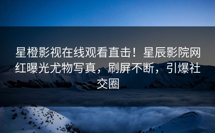 星橙影视在线观看直击！星辰影院网红曝光尤物写真，刷屏不断，引爆社交圈